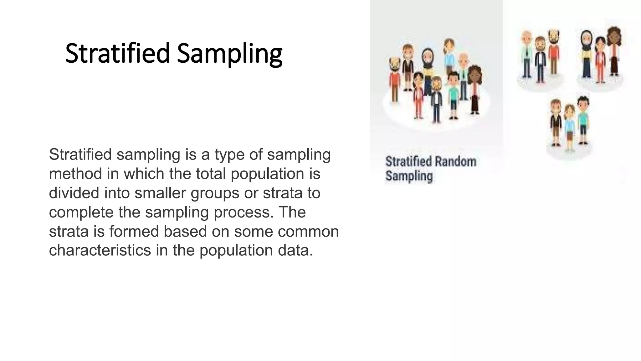 Stratified Sampling
Stratified sampling is a type of sampling
method in which the total population is
divided into smaller groups or strata to
complete the sampling process. The
strata is formed based on some common
characteristics in the population data.
 