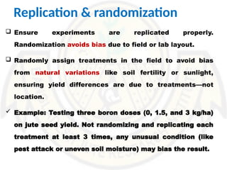 Replication & randomization
 Ensure experiments are replicated properly.
Randomization avoids bias due to field or lab layout.
 Randomly assign treatments in the field to avoid bias
from natural variations like soil fertility or sunlight,
ensuring yield differences are due to treatments—not
location.
 Example: Testing three boron doses (0, 1.5, and 3 kg/ha)
on jute seed yield. Not randomizing and replicating each
treatment at least 3 times, any unusual condition (like
pest attack or uneven soil moisture) may bias the result.
 