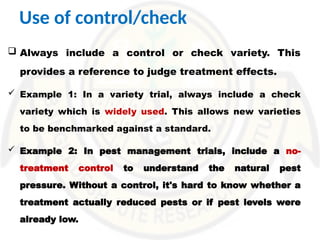 Use of control/check
 Always include a control or check variety. This
provides a reference to judge treatment effects.
 Example 1: In a variety trial, always include a check
variety which is widely used. This allows new varieties
to be benchmarked against a standard.
 Example 2: In pest management trials, include a no-
treatment control to understand the natural pest
pressure. Without a control, it's hard to know whether a
treatment actually reduced pests or if pest levels were
already low.
 
