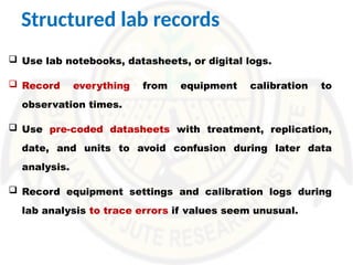 Structured lab records
 Use lab notebooks, datasheets, or digital logs.
 Record everything from equipment calibration to
observation times.
 Use pre-coded datasheets with treatment, replication,
date, and units to avoid confusion during later data
analysis.
 Record equipment settings and calibration logs during
lab analysis to trace errors if values seem unusual.
 