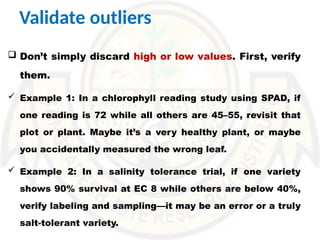 Validate outliers
 Don’t simply discard high or low values. First, verify
them.
 Example 1: In a chlorophyll reading study using SPAD, if
one reading is 72 while all others are 45–55, revisit that
plot or plant. Maybe it’s a very healthy plant, or maybe
you accidentally measured the wrong leaf.
 Example 2: In a salinity tolerance trial, if one variety
shows 90% survival at EC 8 while others are below 40%,
verify labeling and sampling—it may be an error or a truly
salt-tolerant variety.
 