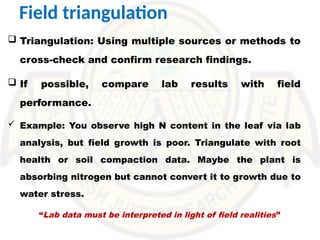 Field triangulation
 Triangulation: Using multiple sources or methods to
cross-check and confirm research findings.
 If possible, compare lab results with field
performance.
 Example: You observe high N content in the leaf via lab
analysis, but field growth is poor. Triangulate with root
health or soil compaction data. Maybe the plant is
absorbing nitrogen but cannot convert it to growth due to
water stress.
“Lab data must be interpreted in light of field realities”
 