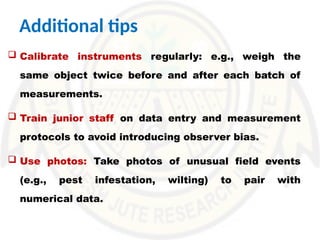Additional tips
 Calibrate instruments regularly: e.g., weigh the
same object twice before and after each batch of
measurements.
 Train junior staff on data entry and measurement
protocols to avoid introducing observer bias.
 Use photos: Take photos of unusual field events
(e.g., pest infestation, wilting) to pair with
numerical data.
 