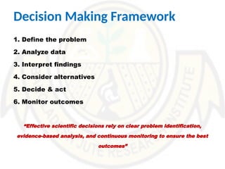 Decision Making Framework
1. Define the problem
2. Analyze data
3. Interpret findings
4. Consider alternatives
5. Decide & act
6. Monitor outcomes
“Effective scientific decisions rely on clear problem identification,
evidence-based analysis, and continuous monitoring to ensure the best
outcomes”
 
