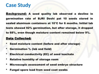 Case Study
Background: A seed quality lab observed a decline in
germination rate of BJRI Deshi pat 10 seeds stored in
sealed aluminum containers at 10°C for 6 months. Initial lab
tests showed 92% germination, but after storage, it dropped
to 68%, even though moisture content remained below 9%.
Data Collected:
 Seed moisture content (before and after storage)
 Germination % (lab and field)
 Electrical conductivity (EC) of seed leachate
 Relative humidity of storage room
 Microscopic assessment of seed embryo structure
 Fungal spore load from seed coat swabs
 