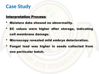 Interpretation Process:
 Moisture data showed no abnormality.
 EC values were higher after storage, indicating
cell membrane damage.
 Microscopy revealed mild embryo deterioration.
 Fungal load was higher in seeds collected from
one particular batch.
Case Study
 