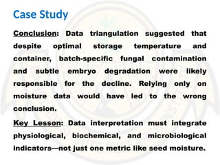 Conclusion: Data triangulation suggested that
despite optimal storage temperature and
container, batch-specific fungal contamination
and subtle embryo degradation were likely
responsible for the decline. Relying only on
moisture data would have led to the wrong
conclusion.
Key Lesson: Data interpretation must integrate
physiological, biochemical, and microbiological
indicators—not just one metric like seed moisture.
Case Study
 