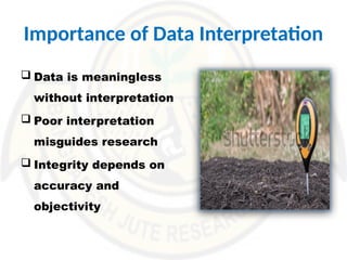 Importance of Data Interpretation
 Data is meaningless
without interpretation
 Poor interpretation
misguides research
 Integrity depends on
accuracy and
objectivity
 