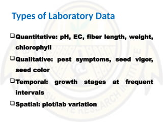 Types of Laboratory Data
Quantitative: pH, EC, fiber length, weight,
chlorophyll
Qualitative: pest symptoms, seed vigor,
seed color
Temporal: growth stages at frequent
intervals
Spatial: plot/lab variation
 