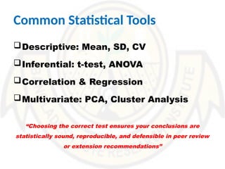 Common Statistical Tools
Descriptive: Mean, SD, CV
Inferential: t-test, ANOVA
Correlation & Regression
Multivariate: PCA, Cluster Analysis
“Choosing the correct test ensures your conclusions are
statistically sound, reproducible, and defensible in peer review
or extension recommendations”
 