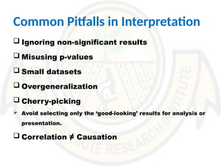 Common Pitfalls in Interpretation
 Ignoring non-significant results
 Misusing p-values
 Small datasets
 Overgeneralization
 Cherry-picking
 Avoid selecting only the ‘good-looking’ results for analysis or
presentation.
 Correlation ≠ Causation
 
