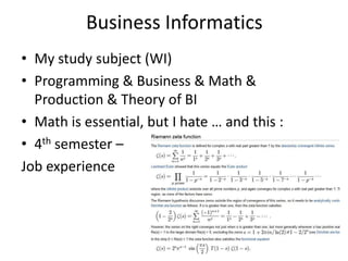 Business Informatics
• My study subject (WI)
• Programming & Business & Math &
  Production & Theory of BI
• Math is essential, but I hate … and this :
• 4th semester –
Job experience
 