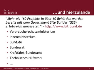 : : : data in transit : : : Jutta Horstmann : : : Drupal Camp Berlin 2011 : : : 17.09.2011 : : : 11
...und hierzulande
“Mehr als 160 Projekte in über 60 Behörden wurden
bereits mit dem Government Site Builder (GSB)
erfolgreich umgesetzt.“ - http://www.bit.bund.de
▪ Verbraucherschutzministerium
▪ Innenministerium
▪ Bund.de
▪ Bundesrat
▪ Kraftfahrt-Bundesamt
▪ Technisches Hilfswerk
▪ ...
 