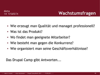 : : : data in transit : : : Jutta Horstmann : : : Drupal Camp Berlin 2011 : : : 17.09.2011 : : : 15
Wachstumsfragen
▪ Wie erzeugt man Qualität und managet professionell?
▪ Was ist das Produkt?
▪ Wo findet man geeignete Mitarbeiter?
▪ Wie besteht man gegen die Konkurrenz?
▪ Wie organisiert man seine Geschäftsverhältnisse?
Das Drupal Camp gibt Antworten...
 