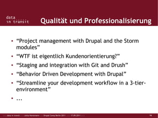 : : : data in transit : : : Jutta Horstmann : : : Drupal Camp Berlin 2011 : : : 17.09.2011 : : : 16
Qualität und Professionalisierung
▪ “Project management with Drupal and the Storm
modules”
▪ “WTF ist eigentlich Kundenorientierung?”
▪ “Staging and integration with Git and Drush”
▪ “Behavior Driven Development with Drupal”
▪ “Streamline your development workflow in a 3-tier-
environment”
▪ ...
 