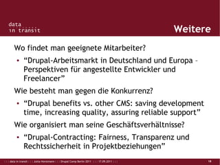 : : : data in transit : : : Jutta Horstmann : : : Drupal Camp Berlin 2011 : : : 17.09.2011 : : : 18
Weitere
Wo findet man geeignete Mitarbeiter?
▪ “Drupal-Arbeitsmarkt in Deutschland und Europa –
Perspektiven für angestellte Entwickler und
Freelancer”
Wie besteht man gegen die Konkurrenz?
▪ “Drupal benefits vs. other CMS: saving development
time, increasing quality, assuring reliable support”
Wie organisiert man seine Geschäftsverhältnisse?
▪ “Drupal-Contracting: Fairness, Transparenz und
Rechtssicherheit in Projektbeziehungen”
 