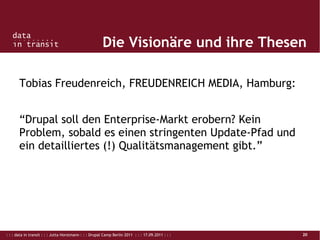 : : : data in transit : : : Jutta Horstmann : : : Drupal Camp Berlin 2011 : : : 17.09.2011 : : : 20
Die Visionäre und ihre Thesen
Tobias Freudenreich, FREUDENREICH MEDIA, Hamburg:
“Drupal soll den Enterprise-Markt erobern? Kein
Problem, sobald es einen stringenten Update-Pfad und
ein detailliertes (!) Qualitätsmanagement gibt.”
 