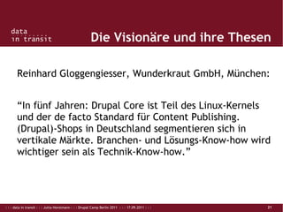 : : : data in transit : : : Jutta Horstmann : : : Drupal Camp Berlin 2011 : : : 17.09.2011 : : : 21
Die Visionäre und ihre Thesen
Reinhard Gloggengiesser, Wunderkraut GmbH, München:
“In fünf Jahren: Drupal Core ist Teil des Linux-Kernels
und der de facto Standard für Content Publishing.
(Drupal)-Shops in Deutschland segmentieren sich in
vertikale Märkte. Branchen- und Lösungs-Know-how wird
wichtiger sein als Technik-Know-how.”
 
