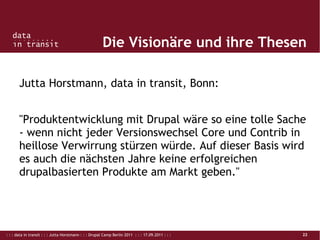 : : : data in transit : : : Jutta Horstmann : : : Drupal Camp Berlin 2011 : : : 17.09.2011 : : : 22
Die Visionäre und ihre Thesen
Jutta Horstmann, data in transit, Bonn:
"Produktentwicklung mit Drupal wäre so eine tolle Sache
- wenn nicht jeder Versionswechsel Core und Contrib in
heillose Verwirrung stürzen würde. Auf dieser Basis wird
es auch die nächsten Jahre keine erfolgreichen
drupalbasierten Produkte am Markt geben."
 