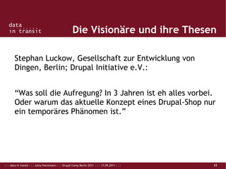 : : : data in transit : : : Jutta Horstmann : : : Drupal Camp Berlin 2011 : : : 17.09.2011 : : : 23
Die Visionäre und ihre Thesen
Stephan Luckow, Gesellschaft zur Entwicklung von
Dingen, Berlin; Drupal Initiative e.V.:
“Was soll die Aufregung? In 3 Jahren ist eh alles vorbei.
Oder warum das aktuelle Konzept eines Drupal-Shop nur
ein temporäres Phänomen ist.”
 