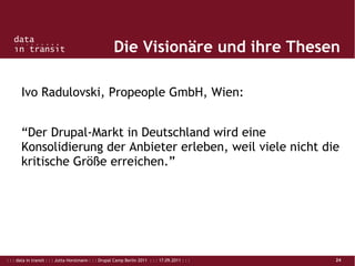 : : : data in transit : : : Jutta Horstmann : : : Drupal Camp Berlin 2011 : : : 17.09.2011 : : : 24
Die Visionäre und ihre Thesen
Ivo Radulovski, Propeople GmbH, Wien:
“Der Drupal-Markt in Deutschland wird eine
Konsolidierung der Anbieter erleben, weil viele nicht die
kritische Größe erreichen.”
 