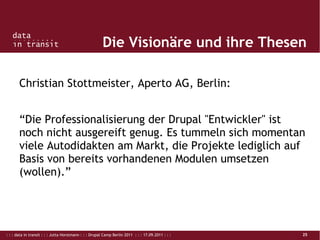 : : : data in transit : : : Jutta Horstmann : : : Drupal Camp Berlin 2011 : : : 17.09.2011 : : : 25
Die Visionäre und ihre Thesen
Christian Stottmeister, Aperto AG, Berlin:
“Die Professionalisierung der Drupal "Entwickler" ist
noch nicht ausgereift genug. Es tummeln sich momentan
viele Autodidakten am Markt, die Projekte lediglich auf
Basis von bereits vorhandenen Modulen umsetzen
(wollen).”
 