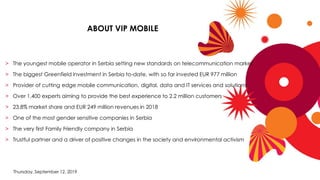 Thursday, September 12, 2019
> The youngest mobile operator in Serbia setting new standards on telecommunication market
> The biggest Greenfield investment in Serbia to-date, with so far invested EUR 977 million
> Provider of cutting edge mobile communication, digital, data and IT services and solutions
> Over 1,400 experts aiming to provide the best experience to 2.2 million customers
> 23.8% market share and EUR 249 million revenues in 2018
> One of the most gender sensitive companies in Serbia
> The very first Family Friendly company in Serbia
> Trustful partner and a driver of positive changes in the society and environmental activism
ABOUT VIP MOBILE
 