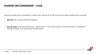 HANDSET RECOMMENDER – CASE
Create handset recommendation model which will set list of top 2 recommended handsets per customer.
> Best buy: for current portfolio handsets
> Buy by hype: extension of best buy - (GSM arena – Top 10 list and/or YouTube Analytics smartphone
trending and/or any other social media data )
Thursday, September 12, 2019Page 7
 