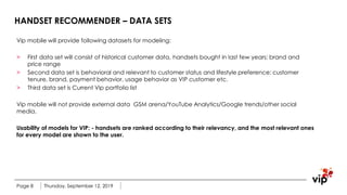 HANDSET RECOMMENDER – DATA SETS
Vip mobile will provide following datasets for modeling:
> First data set will consist of historical customer data, handsets bought in last few years: brand and
price range
> Second data set is behavioral and relevant to customer status and lifestyle preference: customer
tenure, brand, payment behavior, usage behavior as VIP customer etc.
> Third data set is Current Vip portfolio list
Vip mobile will not provide external data GSM arena/YouTube Analytics/Google trends/other social
media.
Usability of models for VIP: - handsets are ranked according to their relevancy, and the most relevant ones
for every model are shown to the user.
Thursday, September 12, 2019Page 8
 