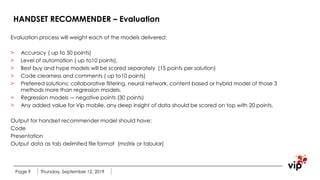 HANDSET RECOMMENDER – Evaluation
Evaluation process will weight each of the models delivered:
> Accuracy ( up to 50 points)
> Level of automation ( up to10 points).
> Best buy and hype models will be scored separately (15 points per solution)
> Code clearness and comments ( up to10 points)
> Preferred solutions: collaborative filtering, neural network, content based or hybrid model of those 3
methods more than regression models.
> Regression models -– negative points (30 points)
> Any added value for Vip mobile, any deep insight of data should be scored on top with 20 points.
Output for handset recommender model should have:
Code
Presentation
Output data as tab delimited file format (matrix or tabular)
Thursday, September 12, 2019Page 9
 