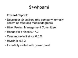 $>whoami
Edward Capriolo
●

Developer @ dstillery (the company formally
known as m6d aka media6degrees)

●

Hive: Project Management Committee

●

Hadoop'in it since 0.17.2

●

Cassandra-'in it since 0.6.X

●

Hive'in it 0.3.X

●

Incredibly skilled with power point

 