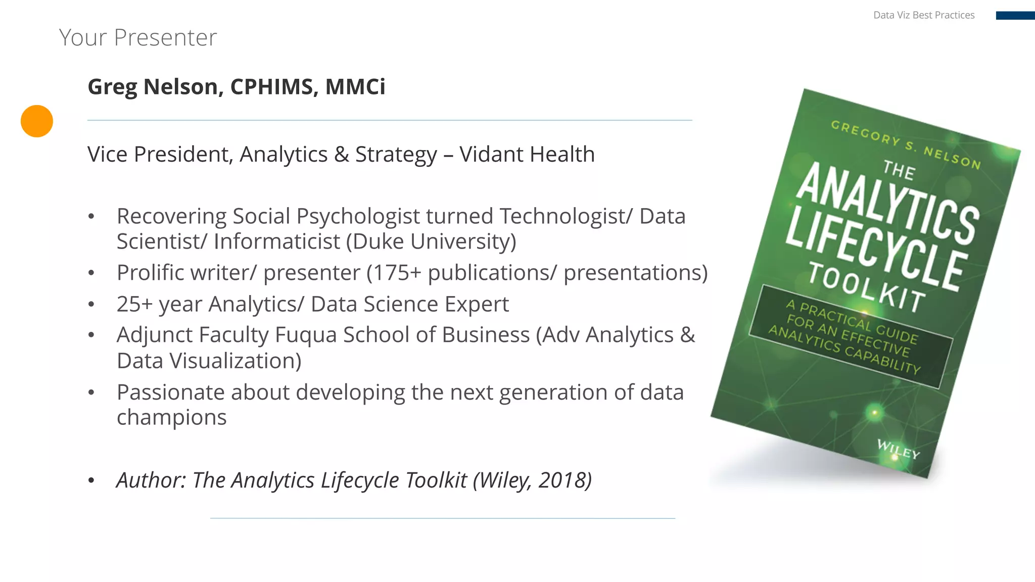 Your Presenter
Greg Nelson, CPHIMS, MMCi
Vice President, Analytics & Strategy – Vidant Health
• Recovering Social Psychologist turned Technologist/ Data
Scientist/ Informaticist (Duke University)
• Prolific writer/ presenter (175+ publications/ presentations)
• 25+ year Analytics/ Data Science Expert
• Adjunct Faculty Fuqua School of Business (Adv Analytics &
Data Visualization)
• Passionate about developing the next generation of data
champions
• Author: The Analytics Lifecycle Toolkit (Wiley, 2018)
Data Viz Best Practices
 