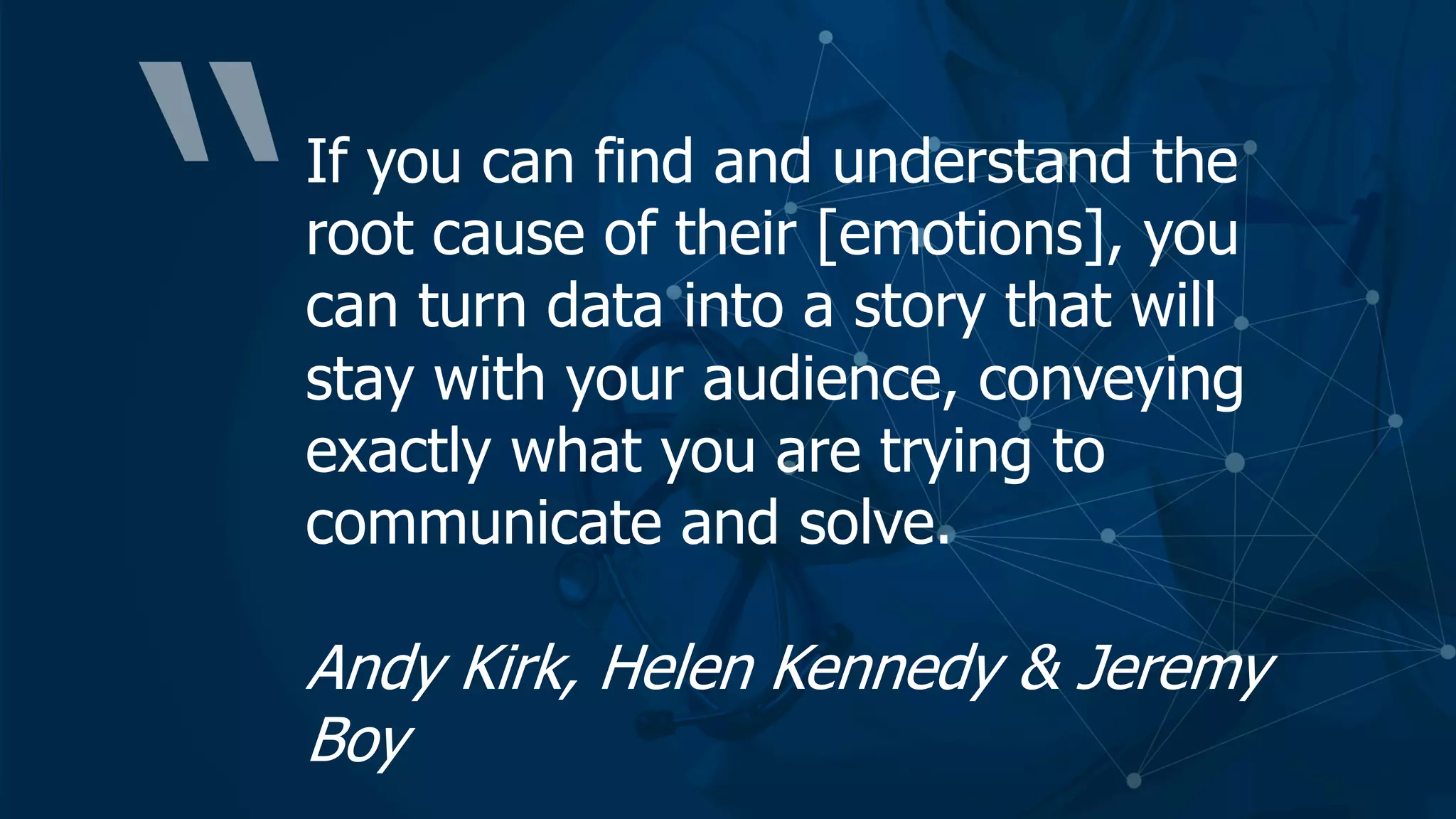 If you can find and understand the
root cause of their [emotions], you
can turn data into a story that will
stay with your audience, conveying
exactly what you are trying to
communicate and solve.
Andy Kirk, Helen Kennedy & Jeremy
Boy
 