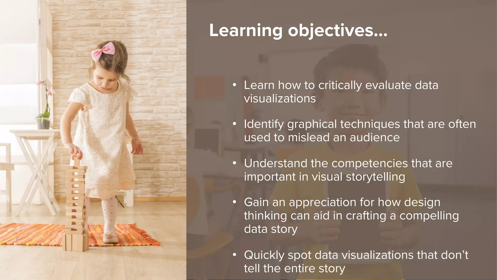 • Learn how to critically evaluate data
visualizations
• Identify graphical techniques that are often
used to mislead an audience
• Understand the competencies that are
important in visual storytelling
• Gain an appreciation for how design
thinking can aid in crafting a compelling
data story
• Quickly spot data visualizations that don’t
tell the entire story
Learning objectives…
 
