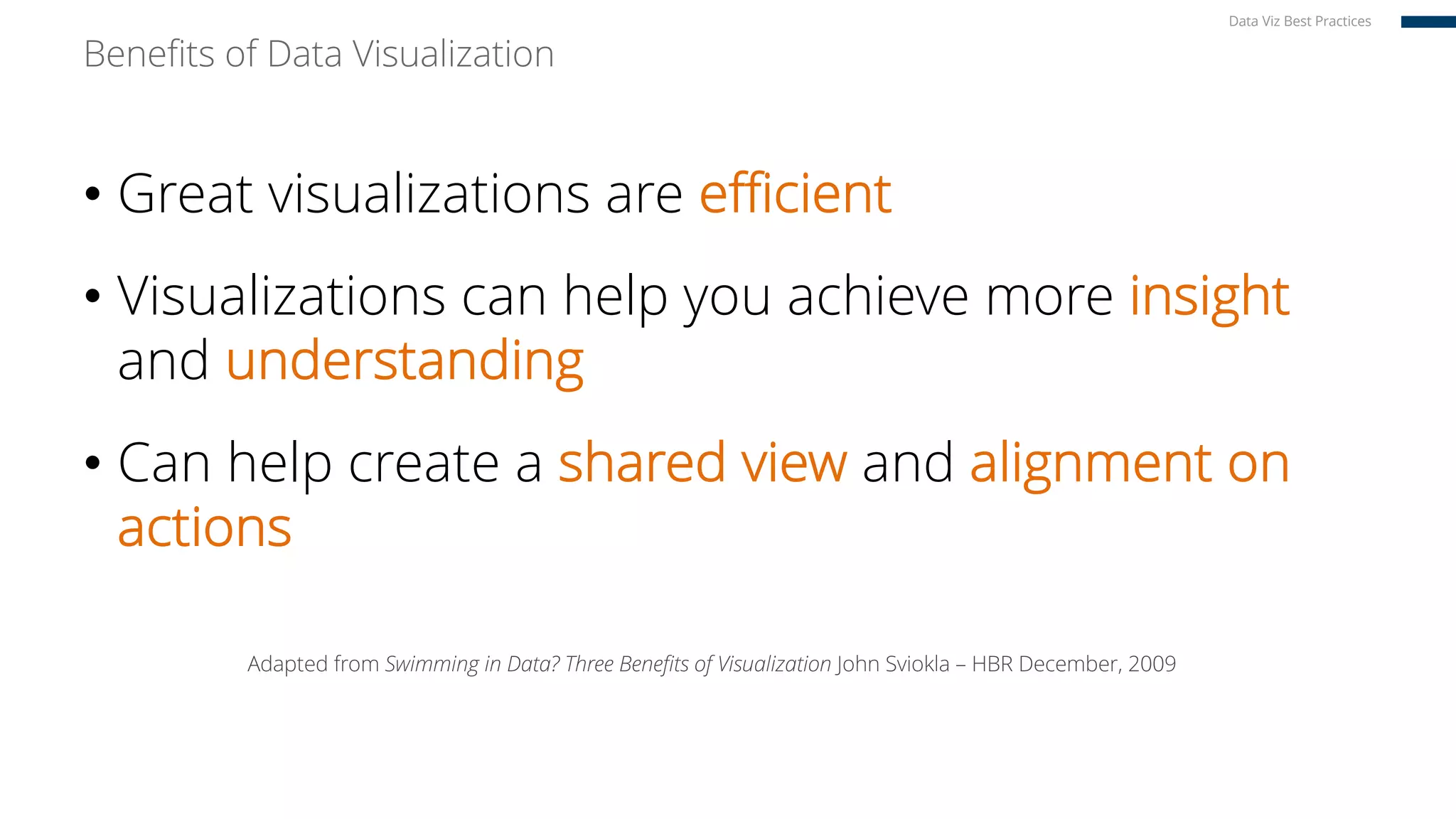 Benefits of Data Visualization
• Great visualizations are efficient
• Visualizations can help you achieve more insight
and understanding
• Can help create a shared view and alignment on
actions
Adapted from Swimming in Data? Three Benefits of Visualization John Sviokla – HBR December, 2009
Data Viz Best Practices
 