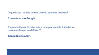 O que fazem muitos de nós quando estamos doentes?
Consultamos o Google.
E quando temos dúvidas sobre uma proposta de trabalho, ou
uma relação que se deteriou?
Consultamos a Siri.
 