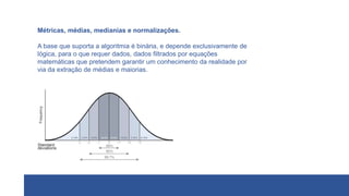 Métricas, médias, medianias e normalizações.
A base que suporta a algoritmia é binária, e depende exclusivamente de
lógica, para o que requer dados, dados filtrados por equações
matemáticas que pretendem garantir um conhecimento da realidade por
via da extração de médias e maiorias.
 