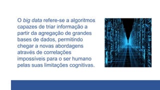 O big data refere-se a algoritmos
capazes de triar informação a
partir da agregação de grandes
bases de dados, permitindo
chegar a novas abordagens
através de correlações
impossíveis para o ser humano
pelas suas limitações cognitivas.
 