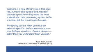 “Dataism is a new ethical system that says,
yes, humans were special and important
because up until now they were the most
sophisticated data processing system in the
universe, but this is no longer the case.
The tipping point is when you have an
external algorithm that understands you —
your feelings, emotions, choices, desires —
better than you understand them yourself.”
Yuval Harari, autor de
“Homo Deus: A Brief History of Tomorrow” (2017)
 