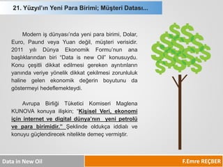 21. Yüzyıl’ın Yeni Para Birimi; Müşteri Datası... 
F.Emre REÇBER 
Data in New Oil 
Modernişdünyası’ndayeniparabirimi,Dolar, Euro,PaundveyaYuandeğil,müşteriverisidir. 2011yılıDünyaEkonomikFormu’nunanabaşlıklarındanbiri“DataisnewOil”konusuydu. Konuçeşitlidikkatedilmesigerekenayrıtınlarınyanındaveriyeyönelikdikkatçekilmesizorunlulukhalinegelenekonomikdeğerinboyutunudagöstermeyihedeflemekteydi. 
AvrupaBirliğiTüketiciKomiseriMaglenaKUNOVAkonuyailişkin;“KişiselVeri,ekonomiiçininternetvedigitaldünya’nınyenipetrolüveparabirimidir.”Şeklindeoldukçaiddialıvekonuyugüçlendirecekniteliktedemeçvermiştir.  