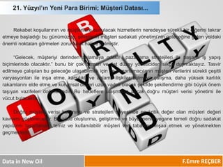 21. Yüzyıl’ın Yeni Para Birimi; Müşteri Datası... 
F.Emre REÇBER 
Data in New Oil 
Rekabetkoşullarınınvemüşterileresunulacakhizmetlerinneredeysesüreklibirdiğerinitekraretmeyebaşladığıbugünümüzde,şirketlerinmüşterisadakatiyönetimi’ningeleceğinegidenyoldakiönemlinoktalarıgörmelerizorunlulukhalinegelmiştir. 
“Gelecek,müşteriyiderindenanlamayaodaklıpazarlamastratejileriilebaşarılıişyapışbiçimlerindeolacaktır.”bunubirçokuzmanveüstdüzeyyöneticidensıkçaduymaktayız.Tasviredilmeyeçalışılanbugeleceğeulaşabilmekiçindepazarlamacılarınmüşteriverilerinisürekliçeşitlivaryasyonlarıileinşaetme,karşılıklıveanlamlıilişkilerbulmayaçalışma,dahayüksekkarlılıkrakamlarınıeldeetmevekurumsaldeğeriuzunvadeliolacakşekildeşekillendirmegibibüyükönemtaşıyanvazifeleridoğmaktadır.Buhedeflereulaşmaktaancakdoğrumüşteriverisiyönetimiilevücutbulacaktır. 
Doğrumüşteriverisikullanımıvestratejilerisayesindeenkritikdeğerolanmüşterideğerikavramıgüçlenecektir.Bugücüoluşturma,geliştirmevebüyütmeninyeganetemelidoğrusadakatyapılarınıtasarlamak,temizvekullanılabilirmüşteriveritabanlarıinşaaetmekveyönetmektengeçmektedir.  