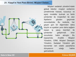 F.Emre REÇBER 
Data in New Oil 
Müşterisadakatiyönetimi’ndekigloballiderler;müşteriverilerininyönetimindehassas,kusursuzveeşsizmodellerbulmakvefarklıyöntemlerilemüşterileriileolanilişkilerinigözdengeçirmekzorundadırlar.Bunedenle,hergeçengünbirdiğerindendahabüyükveayaklarıyeredahasağlambasanişyapışbiçimleriileyöntemlergeliştirmekbirerzorunlulukhalinialmıştır.Bukapsamda;AnalitikMüşteriYönetimi,CRM,MüşteriDeneyimYönetimi,SadakatYönetimigibikavramlarveriodaklıpazarlamadünyasınınodağıhalinegelmektedir. 
21. Yüzyıl’ın Yeni Para Birimi; Müşteri Datası...  