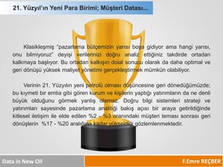 F.Emre REÇBER 
Data in New Oil 
21. Yüzyıl’ın Yeni Para Birimi; Müşteri Datası... 
Klasikleşmiş“pazarlamabütçemizinyarısıboşagidiyoramahangiyarısı, onubilmiyoruz”deyişiverilerinizidoğruanalizettiğiniztakdirdeortadankalkmayabaşlıyor.Buortadankalkışındoialsonucuolarakdadahaoptimalvegeridönüşüyüksekmaliyetyönetimigerçekleştirmekmümkünolabiliyor. 
Verinin21.Yüzyılınyenipetrolüolmasıdüşüncesinegeridönedüğümüzde; bukıymetibiremtiagibigörenkurumvekişilerinyaptığıyatırımlarındanedenlibüyükolduğunugörmekyanlışolamaz.Doğrubilgisistemleristratejiveyatırımlarısayesindepazarlamaanalitiğibakışaçısıbirarayagetirildiğindekitleseliletişimileeldeedilen%2-%3oranındakimüşteritemasısonrasıgeridönüşlerin%17-%20aralığınakadaryükseldiğigözlemlenmektedir. 