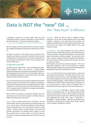 1 | P a g e
Data is NOT the “new” Oil …
The “Data Asset” is different
I presented a seminar at an event called “Data, the vital
organisation enabler” entitled “Information is at the Heart of
ALL of the Business”. During this I raised the question,
“Is the data asset really that different from other assets?”
We hear copious amounts said that Data is an asset, it's got to
be managed, few people in the business understands us and so
on.
Don't get me wrong, I'm not trying to cast any doubt on the
importance of data as an asset, but I wanted to raise the level
of debate from a subliminal nod to a conscious examination of
the characteristics of different "assets" and to compare them
with the 'Data asset".
Is Data the new Oil?
But before I go on much further, I want to challenge the often-
heard statement “Data is the new Oil”. Having studied
Chemical Engineering at University and worked for 38 years in
Data Management, much of this in the Oil Industry (Aramco,
BP, ExxonMobil, Shell, Statoil, Total to name a few), I now really
believe that Data is NOT the new Oil.
Sure, the catchy phrase may be trying to indicate that we have
a Data economy vs an Oil economy, or maybe it’s that Data is
the lubricant of modern business, or maybe that there are Data
“mega firms” that control much of our lives like the Oil mega-
firms. However, while it is likeable, the analogy risks spreading
misunderstanding on all counts.
We’ll see later in this paper a comparison between Data and
other Assets, but first let’s drill in deeper to Oil 😉 and look at
different characteristics of this Asset.
Supply: There is a fixed amount of oil on the Planet. We also
have Oil Shale, Oil Sands, Hydraulically Fractured Gas, Algae and
so on. So yes, there is still plenty remaining, and we certainly
haven’t discovered all of it yet. But without a doubt its supply
is finite. However, data is virtually limitless. Its sources and
provision are plentiful. So, thinking of Data “supply” it’s more
like sea-water than oil. In fact, there is so much of it that our
main worry is how to sensibly get value from it rather than how
to find it.
Copyable: Whilst we may be able to synthesise certain
lubricants (I run my race car with synthetic oil) Oil is not readily
copyable. However, as we know Data can be copied, and
copied, and copied (with all of the resultant Governance issues
that throws up), however the digital fidelity of the copy
remains constant.
Use depletes it: As a petrol head both my race-car and hot
road car have the unfortunate tendency to drink fuel whenever
I put my foot down. Not great mile per gallon, but with all that
power I get plenty of smiles per gallon. So, when the fuel is
used – it’s gone. Similarly, if we have Oil fields in the North Sea,
the licence owner will have control of the oil there, but once
it’s used up, it's gone.
Data however can used and used and used again. The use of
data doesn’t deplete it. Also, the same data can be used by
different people for different purposes (and without good Data
Management also leads to Governance issues).
Value: It is most certainly usual practice to give a value to oil
(the $70 barrel for example). The value of Oil is known on the
commodities markets and has a real, identifiable asset value.
The practice of giving a real monetary value to Data is relatively
immature (albeit growing). A small number of companies have
a P&L entry for “Value of Data” and this trend is increasing. It’s
in a similar position to where “Value of Goodwill” was on
Balance sheets 20+ years ago, yet now its common practice.
Process to Yield Value: Although as noted in “Value” above,
Oil has an established value, it is true that both data and Oil
need to be processed in order to yield something of greater
value than the raw base asset itself. With data, we have the
well-established data value chain (Data > Information >
Knowledge > Wisdom (Insight). With Oil the products that
emerge from processing can include Petrol, Diesel, Asphalt,
Tyres, Antiseptics, Refrigerant or Plastic.
 