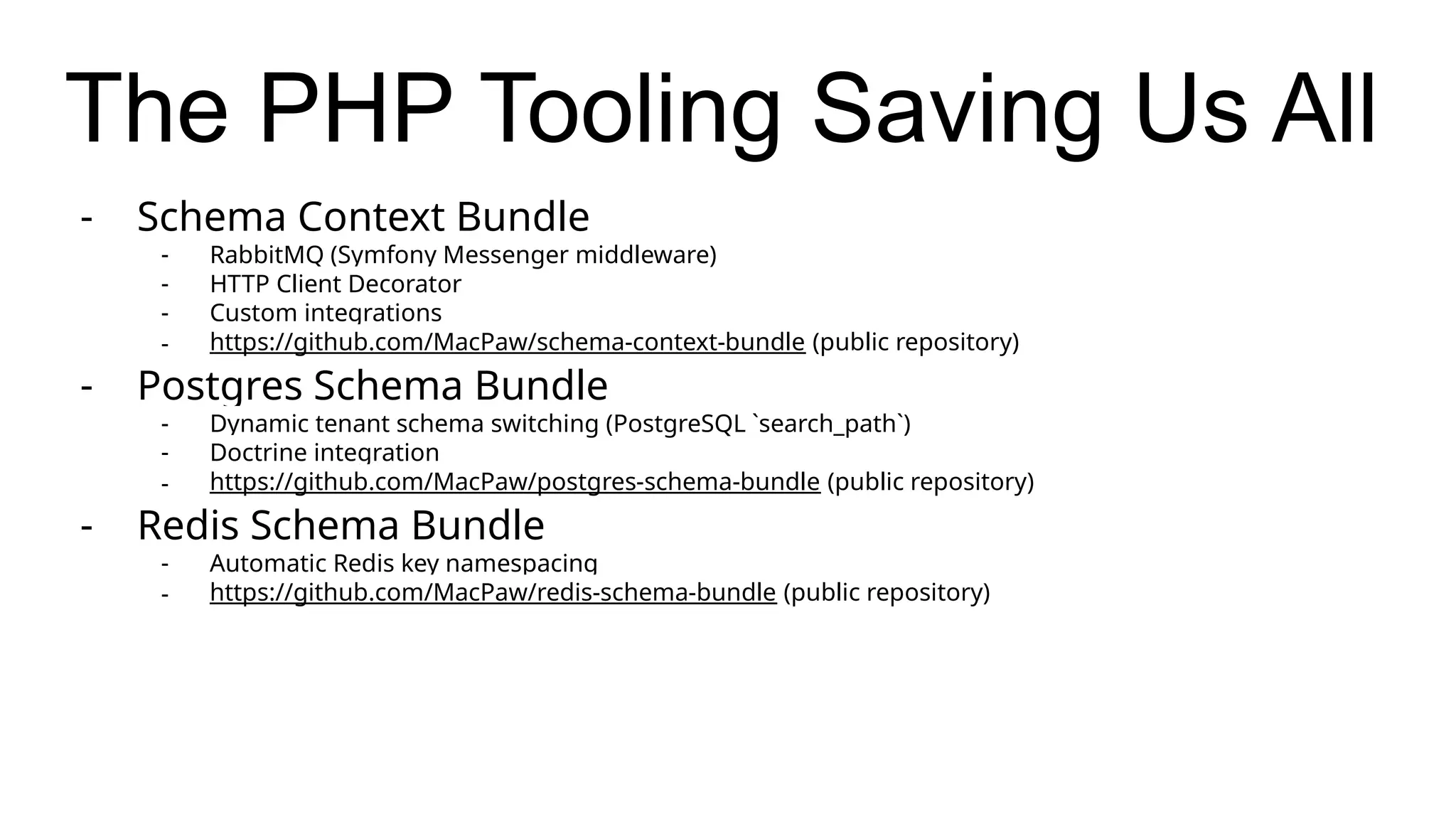 The PHP Tooling Saving Us All
- Schema Context Bundle
- RabbitMQ (Symfony Messenger middleware)
- HTTP Client Decorator
- Custom integrations
- https://github.com/MacPaw/schema-context-bundle (public repository)
- Postgres Schema Bundle
- Dynamic tenant schema switching (PostgreSQL `search_path`)
- Doctrine integration
- https://github.com/MacPaw/postgres-schema-bundle (public repository)
- Redis Schema Bundle
- Automatic Redis key namespacing
- https://github.com/MacPaw/redis-schema-bundle (public repository)
 
