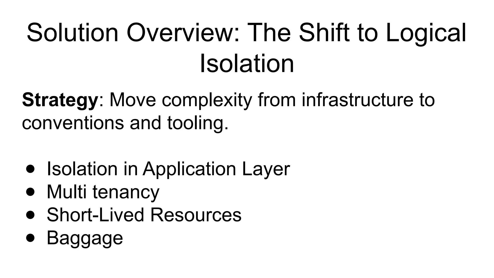 Solution Overview: The Shift to Logical
Isolation
Strategy: Move complexity from infrastructure to
conventions and tooling.
● Isolation in Application Layer
● Multi tenancy
● Short-Lived Resources
● Baggage
 