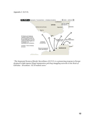 Appendix 2. S.I.V.E.




“The Integrated System of Border Surveillance (S.I.V.E.) is a pioneering program in Europe
designed to fight against illegal immigration and drug smuggling networks in the Strait of
Gibraltar. Investment: 142.43 million euros”




                                                                                        12
 