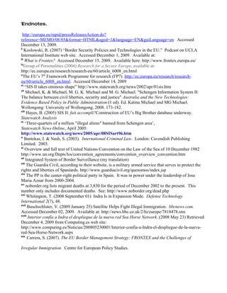 i
Endnotes.
 E



  http://europa.eu/rapid/pressReleasesAction.do?
reference=MEMO/08/85&format=HTML&aged=1&language=EN&guiLanguage=en Accessed
December 13, 2009.
ii
    Koslowski, R. (2007) “Border Security Policies and Technologies in the EU.” Podcast on UCLA
International Institute web site. Accessed December 1, 2009. Available at:
iii
    What is Frontex? Accessed December 15, 2009. Available here: http://www.frontex.europa.eu/
iv
    Group of Personalities (2004) Research for a Secure Europe, available at:
http://ec.europa.eu/research/research-eu/60/article_6008_en.html
v
   The EU’s 7th Framework Programme for research (FP7). http://ec.europa.eu/research/research-
eu/60/article_6008_en.html. Accessed December 14, 2009
vi
    “SIS II takes ominous shape” http://www.statewatch.org/news/2002/apr/01sis.htm
vii
     Michael, K. & Michael, M. G. K. Michael and M. G. Michael. "Schengen Information System II:
The balance between civil liberties, security and justice" Australia and the New Technologies:
Evidence Based Policy in Public Administration (1 ed). Ed. Katina Michael and MG Michael.
Wollongong: University of Wollongong, 2008. 173-182.
viii
     Hayes, B. (2005) SIS II: fait accompli?Construction of EU’s Big Brother database underway.
Statewatch Analysis
ix
    ‘Three-quarters of a million "illegal aliens" banned from Schengen area’,
Statewatch News Online, April 2005:
http://www.statewatch.org/news/2005/apr/08SISart96.htm
x
    Bantekas, I. & Nash, S. (2003). International Criminal Law. London: Cavendish Publishing
Limited. 2003.
xi
    Overview and full text of United Nations Convention on the Law of the Sea of 10 December 1982
http://www.un.org/Depts/los/convention_agreements/convention_overview_convention.htm
xii
     Integrated System of Border Surveillance (my translation)
xiii
     The Guardia Civil, according to their website, is a military armed service that serves to protect the
rights and liberties of Spaniards. http://www.guardiacivil.org/quesomos/index.jsp
xiv
      The PP is the center-right political party in Spain. It was in power under the leadership of Jose
Maria Aznar from 2000-2004.
xv
     noborder.org lists migrant deaths at 3,830 for the period of December 2002 to the present. This
number only includes documented deaths. See: http://www.noborder.org/dead.php
xvi
      Whitington, T. (2008 September 01) Indra Is in Expansion Mode. Defense Technology
International 2(7), 48.
xvii
      Buschschluter, V. (2009 January 25) Satellite Helps Fight Illegal Immigration. bbcnews.com.
Accessed December 02, 2009. Available at: http://news.bbc.co.uk/2/hi/europe/7818478.stm
xviii
      Interior confía a Indra el despliegue de la nueva red Sea Horse Network. (2008 May 23) Retrieved
December 4, 2009 from Computing.es web site:
http://www.computing.es/Noticias/200805230001/Interior-confia-a-Indra-el-despliegue-de-la-nueva-
red-Sea-Horse-Network.aspx
xix
      Carrera, S. (2007). The EU Border Management Strategy: FRONTEX and the Challenges of

Irregular Immigration. Centre for European Policy Studies.
 