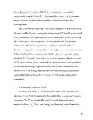 Security Research Advisory Board (ESRAB) lay out similar, if not more carefully

constructed objectives. (See Appendix 1) The keyword here is synergy, which allows the

potential for various industries to interact and share knowledge because of a shared

technological base.

       This year the EU has budgeted 1.4 billion euros over a period of seven years toward

the research and development of technologies focused on security.v Research is concentrated

on the four following areas: improving citizen security, strengthening infrastructure security,

border monitoring and crisis management. The fruits of this research must benefit all

member states, and to do so among all twenty-seven requires significant strides in

information sharing, system interoperability, and enhanced data and communication security.

And yet while huge efforts go into developing infallible information systems for tracking

individuals, the EU is equally reliant on brawn at the border, as evidenced by the creation of

FRONTEX. Surveillance is a big, complicated, and expensive business. In this environment

civil information technology companies collaborate with militaries, arms manufacturers

influence social policy-making, and tools used to monitor climate change give a return on

investment by tracking migratory flows of persons. All for the purpose of keeping the

unwanted out.



       1. The Schengen Information System

       Among the tools that the EU uses to monitor its external borders is the Schengen

Information System (SIS). Most commonly, the use of the SIS is in airports and by agencies

issuing visas. The SIS is a centralized European Union-wide database that became

operational in March 1995.vi Each participating country has its own national SIS database,




                                                                                              3
 