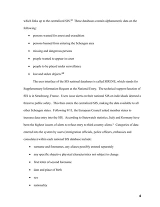 which links up to the centralized SIS.vii These databases contain alphanumeric data on the

following:

   •    persons wanted for arrest and extradition

   •    persons banned from entering the Schengen area

   •    missing and dangerous persons

   •    people wanted to appear in court

   •    people to be placed under surveillance

   •    lost and stolen objects.viii

        The user interface of the SIS national databases is called SIRENE, which stands for

Supplementary Information Request at the National Entry. The technical support function of

SIS is in Strasbourg, France. Users issue alerts on their national SIS on individuals deemed a

threat to public safety. This then enters the centralized SIS, making the data available to all

other Schengen states. Following 9/11, the European Council asked member states to

increase data entry into the SIS. According to Statewatch statistics, Italy and Germany have

been the highest issuers of alerts to refuse entry to third-country aliens.ix Categories of data

entered into the system by users (immigration officials, police officers, embassies and

consulates) within each national SIS database include:

    •   surname and forenames, any aliases possibly entered separately

    •   any specific objective physical characteristics not subject to change

    •   first letter of second forename

    •   date and place of birth

    •   sex

    •   nationality


                                                                                                   4
 